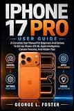 IPHONE 17 PRO USER GUIDE: A Complete User Manual For Beginners And Seniors To Set Up, Master iOS 26, Apple Intelligence, Camera Features, And Hidden Tips