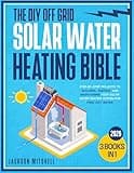 The DIY Off Grid Solar Water Heating Bible: [3 in 1] Step-by-Step Projects to Building, Testing, and Maintaining your Solar Water Heating System for Free Hot Water
