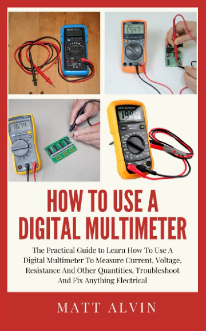 How To Use A Digital Multimeter: The Practical Guide to Learn How To Use A Digital Multimeter To Measure Current, Voltage, Resistance And Other Quantities, Troubleshoot And Fix Anything Electrical