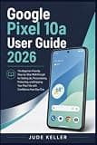 Google Pixel 10a User Guide 2026: The Beginner-Friendly Step-by-Step Walkthrough for Setting Up, Personalizing, Protecting, and Enjoying Your Pixel 10a with Confidence from Day One