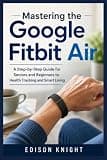 Mastering the Google Fitbit Air: A Step-by-Step Guide for Seniors and Beginners to Health Tracking and Smart Living