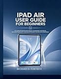 IPAD AIR USER GUIDE FOR BEGINNERS: THE COMPLETE STEP BY STEP MANUAL TO MASTERING YOUR DEVICE, BOOSTING PRODUCTIVITY, AND NAVIGATING EVERY FEATURE WITH CONFIDENCE