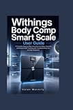 Withings Body Comp Smart Scale User Guide: A Complete Step-by-Step Instructions to Setup, Features, and Smart Health Tracking with Troubleshooting Tips and App Integration
