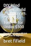 DIY Wind Power: Build a Simple Off-Grid Wind Turbine for Under $300: Step-by-Step Guide to Off-Grid Wind Power for Beginners