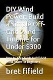 DIY Wind Power: Build a Simple Off-Grid Wind Turbine for Under $300: Step-by-Step Guide to Off-Grid Wind Power for Beginners