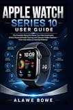 Apple Watch Series 10 User Guide: The Complete Manual to Master Your New Smartwatch, Unlock Advanced Health Tracking, and Discover Hidden Features—From Initial Setup to Everyday Brilliance
