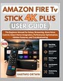 AMAZON FIRE TV STICK 4K PLUS USER GUIDE: The Beginner Manual for Setup, Streaming, Alexa Voice Control, Smart Home Integration, Performance Optimization, Hidden Features, and Troubleshooting