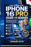 THE COMPLETE IPHONE 16 PRO GUIDE FOR SENIORS: Mastering Apple's Latest Features, Accessibility Tools, Camera, Siri, and Privacy Settings Made Easy
