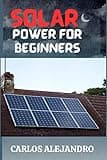 SOLAR POWER FOR BEGINNERS: A BEGINNER'S GUIDE TO INSTALL AND MAINTAIN SOLAR POWER